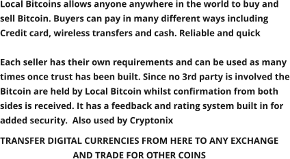 TRANSFER DIGITAL CURRENCIES FROM HERE TO ANY EXCHANGE  AND TRADE FOR OTHER COINS  Local Bitcoins allows anyone anywhere in the world to buy and sell Bitcoin. Buyers can pay in many different ways including Credit card, wireless transfers and cash. Reliable and quick  Each seller has their own requirements and can be used as many times once trust has been built. Since no 3rd party is involved the Bitcoin are held by Local Bitcoin whilst confirmation from both sides is received. It has a feedback and rating system built in for added security.  Also used by Cryptonix