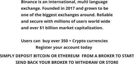 Binance is an international, multi language exchange. Founded in 2017 and grown to be one of the biggest exchanges around. Reliable and secure with millions of users world wide and over $1 billion market capitalization.   Users can  buy over 350 + Crypto currencies               Register your account today       SIMPLY DEPOSIT BITCOIN OR ETHEREUM  FROM A BROKER TO START SEND BACK YOUR BROKER TO WITHDRAW OR STORE